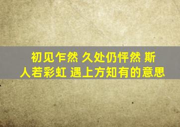 初见乍然 久处仍怦然 斯人若彩虹 遇上方知有的意思